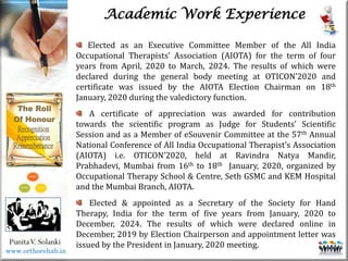 Life
Life
PunitaV. Solanki
Academic Work Experience
Elected as an Executive Committee Member of the All India
Occupational Therapists’ Association (AIOTA) for the term of four
years from April, 2020 to March, 2024. The results of which were
declared during the general body meeting at OTICON’2020 and
certificate was issued by the AIOTA Election Chairman on 18th
January, 2020 during the valedictory function.
A certificate of appreciation was awarded for contribution
towards the scientific program as Judge for Students’ Scientific
Session and as a Member of eSouvenir Committee at the 57th Annual
National Conference of All India Occupational Therapist’s Association
(AIOTA) i.e. OTICON’2020, held at Ravindra Natya Mandir,
Prabhadevi, Mumbai from 16th to 18th January, 2020, organized by
Occupational Therapy School & Centre, Seth GSMC and KEM Hospital
and the Mumbai Branch, AIOTA.
Elected & appointed as a Secretary of the Society for Hand
Therapy, India for the term of five years from January, 2020 to
December, 2024. The results of which were declared online in
December, 2019 by Election Chairperson and appointment letter was
issued by the President in January, 2020 meeting.
www.orthorehab.in
 