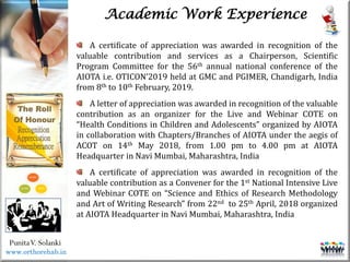 Life
Life
PunitaV. Solanki
Academic Work Experience
A certificate of appreciation was awarded in recognition of the
valuable contribution and services as a Chairperson, Scientific
Program Committee for the 56th annual national conference of the
AIOTA i.e. OTICON’2019 held at GMC and PGIMER, Chandigarh, India
from 8th to 10th February, 2019.
A letter of appreciation was awarded in recognition of the valuable
contribution as an organizer for the Live and Webinar COTE on
“Health Conditions in Children and Adolescents” organized by AIOTA
in collaboration with Chapters/Branches of AIOTA under the aegis of
ACOT on 14th May 2018, from 1.00 pm to 4.00 pm at AIOTA
Headquarter in Navi Mumbai, Maharashtra, India
A certificate of appreciation was awarded in recognition of the
valuable contribution as a Convener for the 1st National Intensive Live
and Webinar COTE on “Science and Ethics of Research Methodology
and Art of Writing Research” from 22nd to 25th April, 2018 organized
at AIOTA Headquarter in Navi Mumbai, Maharashtra, India
www.orthorehab.in
 