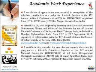 Life
Life
PunitaV. Solanki
Academic Work Experience
A certificate of appreciation was awarded in recognition of the
valuable contribution as a Judge for Scientific Session at the 55th
Annual National Conference of AIOTA i.e. OTICON’2018 organized
from 16th to 18th February, 2018 at Nagpur, Maharashtra, India.
Served as a Co/Joint Organizing Secretary and Scientific Committee
Chairperson; Writer and Editor of the Souvenir for the 6th Annual
National Conference of Society for Hand Therapy, India, to be held in
Mumbai, Maharashtra, India from 22nd to 23rd September, 2017,
organized in collaboration with the 41st Annual National Conference
of Indian Society for Surgery of the Hand (ISSH).
www.isshcon2017.com and www.societyforhandtherapyindia.in
A certificate was awarded for contribution towards the scientific
program as a Scientific Committee Member at the 54th Annual
National Conference (OTICON’2017) of All India Occupational
Therapist’s Association (AIOTA) held at Jaipur, Rajasthan, India, from
17th to 19th February, 2017, organized by Rajasthan Branch of AIOTA.
www.orthorehab.in
 