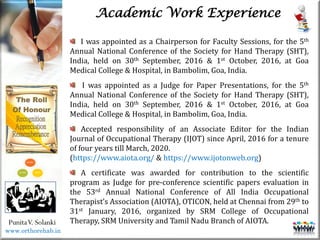 Life
Life
PunitaV. Solanki
Academic Work Experience
I was appointed as a Chairperson for Faculty Sessions, for the 5th
Annual National Conference of the Society for Hand Therapy (SHT),
India, held on 30th September, 2016 & 1st October, 2016, at Goa
Medical College & Hospital, in Bambolim, Goa, India.
I was appointed as a Judge for Paper Presentations, for the 5th
Annual National Conference of the Society for Hand Therapy (SHT),
India, held on 30th September, 2016 & 1st October, 2016, at Goa
Medical College & Hospital, in Bambolim, Goa, India.
Accepted responsibility of an Associate Editor for the Indian
Journal of Occupational Therapy (IJOT) since April, 2016 for a tenure
of four years till March, 2020.
(https://www.aiota.org/ & https://www.ijotonweb.org)
A certificate was awarded for contribution to the scientific
program as Judge for pre-conference scientific papers evaluation in
the 53rd Annual National Conference of All India Occupational
Therapist’s Association (AIOTA), OTICON, held at Chennai from 29th to
31st January, 2016, organized by SRM College of Occupational
Therapy, SRM University and Tamil Nadu Branch of AIOTA.
www.orthorehab.in
 