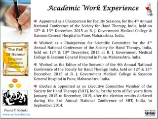 Life
Life
PunitaV. Solanki
Academic Work Experience
Appointed as a Chairperson for Faculty Sessions, for the 4th Annual
National Conference of the Society for Hand Therapy, India, held on
12th & 13th December, 2015 at B. J. Government Medical College &
Sassoon General Hospital in Pune, Maharashtra, India.
Worked as a Chairperson for Scientific Committee for the 4th
Annual National Conference of the Society for Hand Therapy, India,
held on 12th & 13th December, 2015 at B. J. Government Medical
College & Sassoon General Hospital in Pune, Maharashtra, India.
Worked as the Editor of the Souvenir of the 4th Annual National
Conference of the Society for Hand Therapy, India, held on 12th & 13th
December, 2015 at B. J. Government Medical College & Sassoon
General Hospital in Pune, Maharashtra, India.
Elected & appointed as an Executive Committee Member of the
Society for Hand Therapy (SHT), India, for the term of five years from
January, 2015 to December, 2019, after the election results declared
during the 3rd Annual National Conference of SHT, India, in
September, 2014.
www.orthorehab.in
 