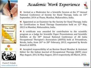 Life
Life
PunitaV. Solanki
Academic Work Experience
Invited as a Moderator for a Scientific Session at the 3rd Annual
National Conference of Society for Hand Therapy, India on 14th
September, 2014 at Thane, Mumbai, Maharashtra, India.
Appointed as an Examiner by the Society for Hand Therapy, India
for Certification in Hand Therapy Examination held on 12th May,
2013 in Mumbai, Maharashtra, India.
A certificate was awarded for contribution to the scientific
program as a Judge for Scientific Paper Presentations and Scientific
Exhibits at the 50th Annual National Conference of All India
Occupational Therapist’s Association (AIOTA) held at Trivandrum,
Kerala, India, from 26th to 28th February, 2013, organized by Kerala
Branch of AIOTA.
Accepted responsibility of an Review Board Member & Assistant
Editor for the Indian Journal of Occupational Therapy (IJOT) since
May-August, 2012 & May-August, 2014 respectively, till March, 2016.
www.orthorehab.in
 