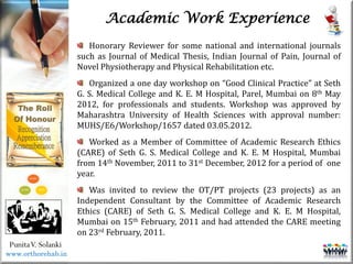 Life
Life
PunitaV. Solanki
Academic Work Experience
Honorary Reviewer for some national and international journals
such as Journal of Medical Thesis, Indian Journal of Pain, Journal of
Novel Physiotherapy and Physical Rehabilitation etc.
Organized a one day workshop on “Good Clinical Practice” at Seth
G. S. Medical College and K. E. M Hospital, Parel, Mumbai on 8th May
2012, for professionals and students. Workshop was approved by
Maharashtra University of Health Sciences with approval number:
MUHS/E6/Workshop/1657 dated 03.05.2012.
Worked as a Member of Committee of Academic Research Ethics
(CARE) of Seth G. S. Medical College and K. E. M Hospital, Mumbai
from 14th November, 2011 to 31st December, 2012 for a period of one
year.
Was invited to review the OT/PT projects (23 projects) as an
Independent Consultant by the Committee of Academic Research
Ethics (CARE) of Seth G. S. Medical College and K. E. M Hospital,
Mumbai on 15th February, 2011 and had attended the CARE meeting
on 23rd February, 2011.
www.orthorehab.in
 