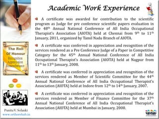 Life
Life
PunitaV. Solanki
Academic Work Experience
A certificate was awarded for contribution to the scientific
program as Judge for pre conference scientific papers evaluation in
the 48th Annual National Conference of All India Occupational
Therapist’s Association (AIOTA) held at Chennai from 9th to 11th
January, 2011, organized by Tamil Nadu Branch of AIOTA.
A certificate was conferred in appreciation and recognition of the
services rendered as a Pre Conference Judge of a Paper in Competitive
Category for the 45th Annual National Conference of All India
Occupational Therapist’s Association (AIOTA) held at Nagpur from
11th to 13th January, 2008.
A certificate was conferred in appreciation and recognition of the
services rendered as Member of Scientific Committee for the 44th
Annual National Conference of All India Occupational Therapist’s
Association (AIOTA) held at Indore from 12th to 14th January, 2007.
A certificate was conferred in appreciation and recognition of the
services rendered as Member of Finance Committee for the 37th
Annual National Conference of All India Occupational Therapist’s
Association (AIOTA) held at Mumbai in January, 2000.
www.orthorehab.in
 