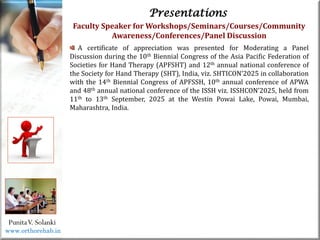 Life
Life
PunitaV. Solanki
Presentations
Faculty Speaker for Workshops/Seminars/Courses/Community
Awareness/Conferences/Panel Discussion
A certificate of appreciation was presented for Moderating a Panel
Discussion during the 10th Biennial Congress of the Asia Pacific Federation of
Societies for Hand Therapy (APFSHT) and 12th annual national conference of
the Society for Hand Therapy (SHT), India, viz. SHTICON’2025 in collaboration
with the 14th Biennial Congress of APFSSH, 10th annual conference of APWA
and 48th annual national conference of the ISSH viz. ISSHCON’2025, held from
11th to 13th September, 2025 at the Westin Powai Lake, Powai, Mumbai,
Maharashtra, India.
www.orthorehab.in
 