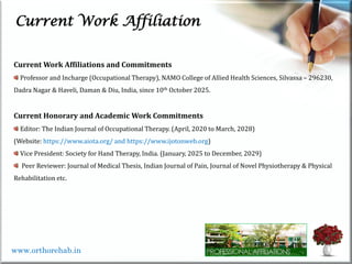 Current Work Affiliation
Current Work Affiliations and Commitments
Professor and Incharge (Occupational Therapy), NAMO College of Allied Health Sciences, Silvassa – 296230,
Dadra Nagar & Haveli, Daman & Diu, India, since 10th October 2025.
Current Honorary and Academic Work Commitments
Editor: The Indian Journal of Occupational Therapy. (April, 2020 to March, 2028)
(Website: https://www.aiota.org/ and https://www.ijotonweb.org)
Vice President: Society for Hand Therapy, India. (January, 2025 to December, 2029)
Peer Reviewer: Journal of Medical Thesis, Indian Journal of Pain, Journal of Novel Physiotherapy & Physical
Rehabilitation etc.
www.orthorehab.in
 