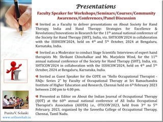 Life
Life
PunitaV. Solanki
Presentations
Faculty Speaker for Workshops/Seminars/Courses/Community
Awareness/Conferences/Panel Discussion
Invited as a Faculty to deliver presentations on About Society for Hand
Therapy, India and Hand Therapy: Strategies for Excellence &
Revolutions/Innovations in Research for the 11th annual national conference of
the Society for Hand Therapy (SHT), India, viz. SHTICON’2024 in collaboration
with the ISSHCON’2024, held on 4th and 5th October, 2024 at Bengaluru,
Karnataka, India.
Invited as a Moderator to conduct Stage Scientific Interviews of expert hand
therapists Mr. Shrikant Chinchalkar and Ms. Marjolein Wind, for the 11th
annual national conference of the Society for Hand Therapy (SHT), India, viz.
SHTICON’2024 in collaboration with the ISSHCON’2024, held on 4th and 5th
October, 2024 at Bengaluru, Karnataka, India.
Invited as Guest Speaker for the COTE on “Hello Occupational Therapist -
FAQs: Series 2” by Faculty of Occupational Therapy at Sri Ramachandra
Institute of Higher Education and Research, Chennai held on 6th February 2023
between 2.00 pm to 4.00 pm.
Presented as Editor on About the Indian Journal of Occupational Therapy
(IJOT) at the 60th annual national conference of All India Occupational
Therapist’s Association (AIOTA) i.e., OTICON’2023, held from 3rd to 5th
February, 2023, organized by the Saveetha College of Occupational Therapy,
Chennai, Tamil Nadu.
www.orthorehab.in
 