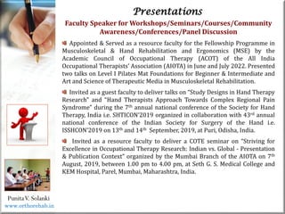 Life
Life
PunitaV. Solanki
Presentations
Faculty Speaker for Workshops/Seminars/Courses/Community
Awareness/Conferences/Panel Discussion
Appointed & Served as a resource faculty for the Fellowship Programme in
Musculoskeletal & Hand Rehabilitation and Ergonomics (MSE) by the
Academic Council of Occupational Therapy (ACOT) of the All India
Occupational Therapists’ Association (AIOTA) in June and July 2022. Presented
two talks on Level I Pilates Mat Foundations for Beginner & Intermediate and
Art and Science of Therapeutic Media in Musculoskeletal Rehabilitation.
Invited as a guest faculty to deliver talks on “Study Designs in Hand Therapy
Research” and “Hand Therapists Approach Towards Complex Regional Pain
Syndrome” during the 7th annual national conference of the Society for Hand
Therapy, India i.e. SHTICON’2019 organized in collaboration with 43rd annual
national conference of the Indian Society for Surgery of the Hand i.e.
ISSHCON’2019 on 13th and 14th September, 2019, at Puri, Odisha, India.
Invited as a resource faculty to deliver a COTE seminar on “Striving for
Excellence in Occupational Therapy Research: Indian vs. Global - Presentation
& Publication Context” organized by the Mumbai Branch of the AIOTA on 7th
August, 2019, between 1.00 pm to 4.00 pm, at Seth G. S. Medical College and
KEM Hospital, Parel, Mumbai, Maharashtra, India.
www.orthorehab.in
 