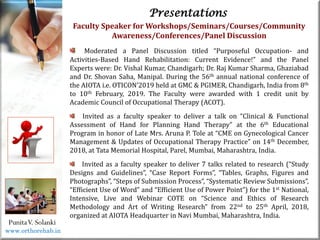 Life
Life
PunitaV. Solanki
Presentations
Faculty Speaker for Workshops/Seminars/Courses/Community
Awareness/Conferences/Panel Discussion
Moderated a Panel Discussion titled “Purposeful Occupation- and
Activities-Based Hand Rehabilitation: Current Evidence!” and the Panel
Experts were: Dr. Vishal Kumar, Chandigarh; Dr. Raj Kumar Sharma, Ghaziabad
and Dr. Shovan Saha, Manipal. During the 56th annual national conference of
the AIOTA i.e. OTICON’2019 held at GMC & PGIMER, Chandigarh, India from 8th
to 10th February, 2019. The Faculty were awarded with 1 credit unit by
Academic Council of Occupational Therapy (ACOT).
Invited as a faculty speaker to deliver a talk on “Clinical & Functional
Assessment of Hand for Planning Hand Therapy” at the 6th Educational
Program in honor of Late Mrs. Aruna P. Tole at “CME on Gynecological Cancer
Management & Updates of Occupational Therapy Practice” on 14th December,
2018, at Tata Memorial Hospital, Parel, Mumbai, Maharashtra, India.
Invited as a faculty speaker to deliver 7 talks related to research (“Study
Designs and Guidelines”, “Case Report Forms”, “Tables, Graphs, Figures and
Photographs”, “Steps of Submission Process”, “Systematic Review Submissions”,
“Efficient Use of Word” and “Efficient Use of Power Point”) for the 1st National,
Intensive, Live and Webinar COTE on “Science and Ethics of Research
Methodology and Art of Writing Research” from 22nd to 25th April, 2018,
organized at AIOTA Headquarter in Navi Mumbai, Maharashtra, India.
www.orthorehab.in
 