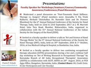 Life
Life
PunitaV. Solanki
Presentations
Faculty Speaker for Workshops/Seminars/Courses/Community
Awareness/Conferences/Panel Discussion
Moderated a panel discussion on “Post-Traumatic Hand Stiffness:
Therapy vs. Surgery” (Panel members were: Anuradha V. Pai, Vivek
Kulkarni, Shrikant Chinchalkar, Dr. Narender Saini and Dr. Praveen
Bhardwaj) for the 6th Annual National Conference of the Society for Hand
Therapy, India, held on 22nd & 23rd September, 2017 at J. W. Marriott
Hotel, Juhu Tara Road, Mumbai, Maharashtra, India, organized in
collaboration with the 41st Annual National Conference of the Indian
Society for the Surgery of the Hand (ISSH).
Invited as a faculty speaker to deliver a talk on “Art and Science of Hand
Therapy Media” for the 5th Annual National Conference of the Society for
Hand Therapy (SHT), India, held on 30th September, 2016 & 1st October,
2016, at Goa Medical College & Hospital, in Bambolim, Goa, India.
Invited as a faculty speaker to deliver two continuing occupational
therapy education (COTE) presentations during a live and a webinar half
day workshop on “Art of Writing Research in Occupational Therapy” by
Karnataka Branch of All India Occupational Therapists’ Association
(AIOTA) in collaboration with ACOT, AIOTA on 20th August, 2016, at PCB
Apps Office, Bangalore, Karnataka, India. (Contact Hours: 04; Credit Units:
0.5 for Participants and 1 for Faculty)
www.orthorehab.in
 