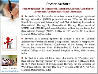 Life
Life
PunitaV. Solanki
Presentations
Faculty Speaker for Workshops/Seminars/Courses/Community
Awareness/Conferences/Panel Discussion
Invited as a faculty speaker to deliver two continuing occupational
therapy education (COTE) presentations on “Effective Literature
Search Strategies and Referencing” and “Art of Writing Research in
Occupational Therapy” by Occupational Therapy Department of
LTMMC and LTMG Hospital in collaboration with Academic Council of
Occupational Therapy (ACOT), AIOTA on 13th March, 2016, at Sion,
Mumbai, Maharashtra, India.
Invited as a faculty speaker to deliver a talk on “Clinical
Assessment of Wrist and Hand: Occupational Therapist’s Perspective”
for the 4th Annual National Conference of the Society for Hand
Therapy, India held on 12th & 13th December, 2015 at B. J. Government
Medical College & Sassoon General Hospital in Pune, Maharashtra,
India.
Invited as a panelist for a panel discussion on “Planning your
Occupational Therapy Career” by Mumbai Branch of AIOTA and Pad.
Dr. D. Y. Patil College of Occupational Therapy, for the occasion of
World Occupational Therapy Day on 27th October, 2015 at Nerul, Navi
Mumbai, Maharashtra, India.
www.orthorehab.in
 