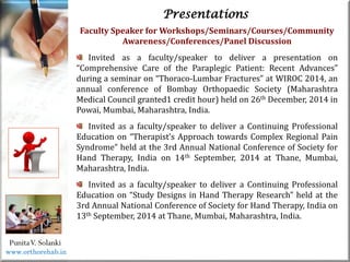 Life
Life
PunitaV. Solanki
Presentations
Faculty Speaker for Workshops/Seminars/Courses/Community
Awareness/Conferences/Panel Discussion
Invited as a faculty/speaker to deliver a presentation on
“Comprehensive Care of the Paraplegic Patient: Recent Advances”
during a seminar on “Thoraco-Lumbar Fractures” at WIROC 2014, an
annual conference of Bombay Orthopaedic Society (Maharashtra
Medical Council granted1 credit hour) held on 26th December, 2014 in
Powai, Mumbai, Maharashtra, India.
Invited as a faculty/speaker to deliver a Continuing Professional
Education on “Therapist’s Approach towards Complex Regional Pain
Syndrome” held at the 3rd Annual National Conference of Society for
Hand Therapy, India on 14th September, 2014 at Thane, Mumbai,
Maharashtra, India.
Invited as a faculty/speaker to deliver a Continuing Professional
Education on “Study Designs in Hand Therapy Research” held at the
3rd Annual National Conference of Society for Hand Therapy, India on
13th September, 2014 at Thane, Mumbai, Maharashtra, India.
www.orthorehab.in
 