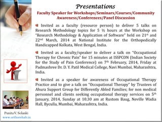 Life
Life
PunitaV. Solanki
Presentations
Faculty Speaker for Workshops/Seminars/Courses/Community
Awareness/Conferences/Panel Discussion
Invited as a faculty (resource person) to deliver 5 talks on
Research Methodology topics for 5 ½ hours at the Workshop on
“Research Methodology & Application of Software” held on 21st and
22nd March, 2014 at National Institute for the Orthopedically
Handicapped Kolkata, West Bengal, India.
Invited as a faculty/speaker to deliver a talk on “Occupational
Therapy for Chronic Pain” for 15 minutes at ISSPCON (Indian Society
for the Study of Pain Conference) on 7th February, 2014, Friday at
Padmashree Dr. D. Y. Patil Medical College, Navi Mumbai, Maharashtra,
India.
Invited as a speaker for awareness of Occupational Therapy
Practice and to give a talk on “Occupational Therapy” by Trustees of
Ahura Support Group for Differently Abled Families; for non medical
personnel and clients seeking occupational therapy services on 5th
January, 2014, Sunday at 10.30 am at Rustom Baug, Neville Wadia
Hall, Byculla, Mumbai, Maharashtra, India.
www.orthorehab.in
 