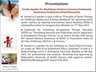 Life
Life
PunitaV. Solanki
Presentations
Faculty Speaker for Workshops/Seminars/Courses/Community
Awareness/Conferences/Panel Discussion
Invited as a speaker to give a talk on “Principles of Sports Therapy
for Childhood, Adolescence & Young Adulthood” for upcoming school
sports coaches, by Imperial International Sports Academy (IISA) at
Lakshyadham School in Goregaon East, Mumbai, on 17th May, 2013.
Conducted the Continuing Occupational Therapy Education
(COTE) on “Translating Research into Publication and its Application
in Occupational Therapy Practice.” as an Expert Faculty, held during
50th Annual National Conference of AIOTA in Trivandrum, India, on
26th day of February, 2013 for 1 & ½ hours.
Invited as a speaker for the workshop on “Good Clinical Practice”
for a topic on “Role of an Institutional Ethics Committee” at Seth G. S.
Medical College and K. E. M Hospital, Parel East, Mumbai on 8th May
2012, for professionals and students. Workshop was approved by
Maharashtra University of Health Sciences with approval number:
MUHS/E6/Workshop/1657 dated 03.05.2012.
www.orthorehab.in
 