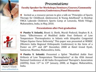 Life
Life
PunitaV. Solanki
Presentations
Faculty Speaker for Workshops/Seminars/Courses/Community
Awareness/Conferences/Panel Discussion
Invited as a resource person to give a talk on “Principles of Sports
Therapy for Childhood, Adolescence & Young Adulthood” in Bombay
YMCA Lakeside Children’s Sports Camp at Lonavala, Nilshi Village,
Maharashtra, India, in May, 2010.
Presentations after Post-graduation
Punita V. Solanki, Binoti A. Sheth, Murali Poduval, Stephen B. A.
Sams: “Effectiveness of Modified Ankle Foot Orthosis of Low
Temperature Thermoplastics in Infants with Idiopathic Congenital
Talipes Equino Varus Deformity.” This paper was presented at WIROC
(Western India Regional Orthopaedic Conference) in the form of a
Poster on 27th and 28th December, 2008 at Hotel Grand Hyatt,
Santacruz, Mumbai, Maharashtra, India.
Punita V. Solanki: Presented a Splint “Modified Ankle Foot
Orthosis of Low Temperature Thermoplastics” at the 45th Annual
National Conference of All India Occupational Therapist’s Association
(AIOTA), from 11th to 13th January, 2008, at Nagpur, Maharashtra,
India.
www.orthorehab.in
 
