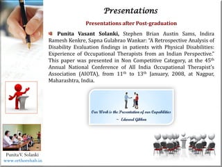 Life
Life
PunitaV. Solanki
Presentations
Presentations after Post-graduation
Punita Vasant Solanki, Stephen Brian Austin Sams, Indira
Ramesh Kenkre, Sapna Gulabrao Wankar: “A Retrospective Analysis of
Disability Evaluation findings in patients with Physical Disabilities:
Experience of Occupational Therapists from an Indian Perspective.”
This paper was presented in Non Competitive Category, at the 45th
Annual National Conference of All India Occupational Therapist’s
Association (AIOTA), from 11th to 13th January, 2008, at Nagpur,
Maharashtra, India.
www.orthorehab.in
 