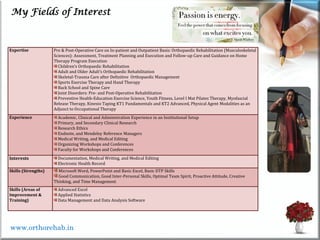 My Fields of Interest
www.orthorehab.in
Expertise Pre & Post-Operative Care on In-patient and Outpatient Basis: Orthopaedic Rehabilitation (Musculoskeletal
Sciences): Assessment, Treatment Planning and Execution and Follow-up Care and Guidance on Home
Therapy Program Execution
Children’s Orthopaedic Rehabilitation
Adult and Older Adult’s Orthopaedic Rehabilitation
Skeletal-Trauma Care after Definitive Orthopaedic Management
Sports Exercise Therapy and Hand Therapy
Back School and Spine Care
Joint Disorders: Pre- and Post-Operative Rehabilitation
Preventive Health-Education Exercise Science, Youth Fitness, Level I Mat Pilates Therapy, Myofascial
Release Therapy, Kinesio Taping KT1 Fundamentals and KT2 Advanced, Physical Agent Modalities as an
Adjunct to Occupational Therapy
Experience Academic, Clinical and Administration Experience in an Institutional Setup
Primary, and Secondary Clinical Research
Research Ethics
Endnote, and Mendeley Reference Managers
Medical Writing, and Medical Editing
Organizing Workshops and Conferences
Faculty for Workshops and Conferences
Interests Documentation, Medical Writing, and Medical Editing
Electronic Health Record
Skills (Strengths) Microsoft Word, PowerPoint and Basic Excel, Basic DTP Skills
Good Communication, Good Inter-Personal Skills, Optimal Team Spirit, Proactive Attitude, Creative
Thinking, and Time Management
Skills (Areas of
Improvement &
Training)
Advanced Excel
Applied Statistics
Data Management and Data Analysis Software
 