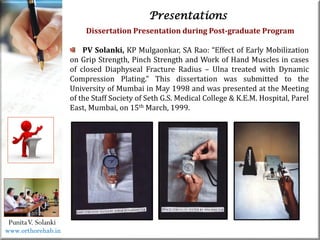 Life
Life
PunitaV. Solanki
Presentations
Dissertation Presentation during Post-graduate Program
PV Solanki, KP Mulgaonkar, SA Rao: “Effect of Early Mobilization
on Grip Strength, Pinch Strength and Work of Hand Muscles in cases
of closed Diaphyseal Fracture Radius – Ulna treated with Dynamic
Compression Plating.” This dissertation was submitted to the
University of Mumbai in May 1998 and was presented at the Meeting
of the Staff Society of Seth G.S. Medical College & K.E.M. Hospital, Parel
East, Mumbai, on 15th March, 1999.
www.orthorehab.in
 