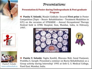 Life
Life
PunitaV. Solanki
Presentations
Presentation & Poster during Undergraduate & Post-graduate
Program
Punita V. Solanki, Manjiri Gokhale: Secured First prize in Poster
Competition (Topic – Neuro- Rehabilitation – Treatment Modalities in
O.T.) on the occasion of UTKARSH – Annual Occupational Therapy
Festival held in LTMG Hospital, Sion, Mumbai, India, in February,
1997.
Punita V. Solanki, Yogita Kambli, Bhavana Mali, Sonal Panjwani,
Pratibha S. Saraph: Presented a seminar on Burns Rehabilitation as a
Group activity during Internship’ 1995 at Seth G. S. Medical College,
Parel East, Mumbai, India.
www.orthorehab.in
 