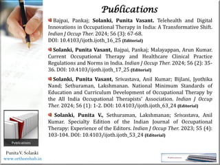 Life
Life
PunitaV. Solanki
Publications
Bajpai, Pankaj; Solanki, Punita Vasant. Telehealth and Digital
Innovations in Occupational Therapy in India: A Transformative Shift.
Indian J Occup Ther. 2024; 56 (3): 67-68.
DOI: 10.4103/ijoth.ijoth_16_25 (Editorial)
Solanki, Punita Vasant, Bajpai, Pankaj; Malayappan, Arun Kumar.
Current Occupational Therapy and Healthcare Clinical Practice
Regulations and Norms in India. Indian J Occup Ther. 2024; 56 (2): 35-
36. DOI: 10.4103/ijoth.ijoth_17_25 (Editorial)
Solanki, Punita Vasant, Srivastava, Anil Kumar; Bijlani, Jyothika
Nand; Sethuraman, Lakshmanan. National Minimum Standards of
Education and Curriculum Development of Occupational Therapy by
the All India Occupational Therapists’ Association. Indian J Occup
Ther. 2024; 56 (1): 1-2. DOI: 10.4103/ijoth.ijoth_63_24 (Editorial)
Solanki, Punita V., Sethuraman, Lakshmanan; Srivastava, Anil
Kumar. Specialty Edition of the Indian Journal of Occupational
Therapy: Experience of the Editors. Indian J Occup Ther. 2023; 55 (4):
103-104. DOI: 10.4103/ijoth.ijoth_53_24 (Editorial)
www.orthorehab.in
 