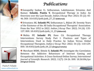 Life
Life
PunitaV. Solanki
Publications
Ganapathy Sankar, U.; Sethuraman, Lakshmanan; Srivastav, Anil
Kumar; Solanki, Punita V. Occupational Therapy in India: An
Overview over the Last Decade. Indian J Occup Ther. 2023; 55 (2): 45-
46. DOI: 10.4103/ijoth.ijoth_27_23 (Editorial)
Srivastava AK, Solanki PV, Sethuraman L, Bijlani JN. Seventy Years
of the Existence of the All India Occupational Therapists' Association:
From the Year 1952 to 2022. Indian J Occup Ther. 2022; 54 (4): 135-
137. DOI: 10.4103/ijoth.ijoth_11_23 (Editorial)
Mehta PP, Solanki PV, Dave CA. Occupational Therapy
Interventions Survey Study Part I: Practices and Types of
Interventions Used in Daily Practice by Indian Versus Global
Occupational Therapists. Indian J Occup Ther. 2022; 54 (3): 110-129.
DOI: 10.4103/ijoth.ijoth_64_22 (Original Article)
Merchant MSMI, Shitole R, Solanki PV. Investigate the Correlation
Between the Addictive Behaviours of Internet Gaming and
Occupational Activities: A Cross-Sectional Online Survey. International
Journal of Scientific Research. 2022; 11(7): 24-26. DOI: 10.36106/ijsr
(Original Article)
www.orthorehab.in
 