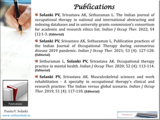 Life
Life
PunitaV. Solanki
Publications
Solanki PV, Srivastava AK, Sethuraman L. The Indian journal of
occupational therapy in national and international abstracting and
indexing databases and in university grants commission's consortium
for academic and research ethics list. Indian J Occup Ther. 2022; 54
(1):1-3. (Editorial)
Solanki PV, Srivastava AK, Sethuraman L. Publication practices of
the Indian Journal of Occupational Therapy during coronavirus
disease 2019 pandemic. Indian J Occup Ther. 2021; 53 (4): 127-128.
(Editorial)
Sethuraman L, Solanki PV, Srivastava AK. Occupational therapy
practice in mental health. Indian J Occup Ther. 2020; 52 (4): 113-114.
(Editorial)
Solanki PV, Srivastava AK. Musculoskeletal sciences and work
rehabilitation - A specialty in occupational therapy's clinical and
research practice: The Indian versus global scenario. Indian J Occup
Ther. 2019; 51 (4): 117-118. (Editorial)
www.orthorehab.in
 