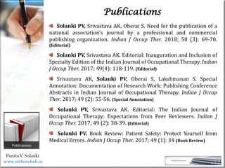 Life
Life
PunitaV. Solanki
Publications
Solanki PV, Srivastava AK, Oberai S. Need for the publication of a
national association’s journal by a professional and commercial
publishing organization. Indian J Occup Ther. 2018; 50 (3): 69-70.
(Editorial)
Solanki PV, Srivastava AK. Editorial: Inauguration and Inclusion of
Specialty Edition of the Indian Journal of Occupational Therapy. Indian
J Occup Ther. 2017; 49(4): 118-119. (Editorial)
Srivastava AK, Solanki PV, Oberai S, Lakshmanan S. Special
Annotation: Documentation of Research Work: Publishing Conference
Abstracts in Indian Journal of Occupational Therapy. Indian J Occup
Ther. 2017; 49 (2): 55-56. (Special Annotation)
Solanki PV, Srivastava AK. Editorial: The Indian Journal of
Occupational Therapy: Expectations from Peer Reviewers. Indian J
Occup Ther. 2017; 49 (2): 38-39. (Editorial)
Solanki PV. Book Review: Patient Safety: Protect Yourself from
Medical Errors. Indian J Occup Ther. 2017; 49 (1): 34 (Book Review)
www.orthorehab.in
 