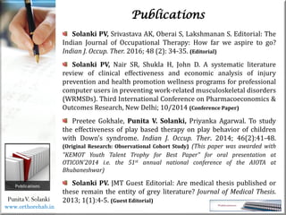 Life
Life
PunitaV. Solanki
Publications
Solanki PV, Srivastava AK, Oberai S, Lakshmanan S. Editorial: The
Indian Journal of Occupational Therapy: How far we aspire to go?
Indian J. Occup. Ther. 2016; 48 (2): 34-35. (Editorial)
Solanki PV, Nair SR, Shukla H, John D. A systematic literature
review of clinical effectiveness and economic analysis of injury
prevention and health promotion wellness programs for professional
computer users in preventing work-related musculoskeletal disorders
(WRMSDs). Third International Conference on Pharmacoeconomics &
Outcomes Research, New Delhi; 10/2014 (Conference Paper)
Preetee Gokhale, Punita V. Solanki, Priyanka Agarwal. To study
the effectiveness of play based therapy on play behavior of children
with Down’s syndrome. Indian J. Occup. Ther. 2014; 46(2):41-48.
(Original Research: Observational Cohort Study) (This paper was awarded with
"KEMOT Youth Talent Trophy for Best Paper" for oral presentation at
OTICON'2014 i.e. the 51st annual national conference of the AIOTA at
Bhubaneshwar)
Solanki PV. JMT Guest Editorial: Are medical thesis published or
these remain the entity of grey literature? Journal of Medical Thesis.
2013; 1(1):4-5. (Guest Editorial)
www.orthorehab.in
 