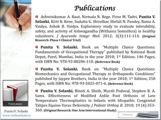 Life
Life
PunitaV. Solanki
Publications
Ashwinikumar A. Raut, Nirmala N. Rege, Firoz M. Tadvi, Punita V.
Solanki, Kirti R. Kene, Sudatta G. Shirolkar, Shefali N. Pandey, Rama A.
Vaidya, Ashok B. Vaidya. Exploratory study to evaluate tolerability,
safety, and activity of Ashwagandha (Withania Somnifera) in healthy
volunteers. J Ayurveda Integr Med. 2012; 3(3):111-114. (Original
Research: Phase I Clinical Trial)
Punita V. Solanki. Book on “Multiple Choice Questions:
Fundamentals of Occupational Therapy” published by National Book
Depot, Parel, Mumbai, India in the year 2010; 1st Edition; 146 Pages,
with ISBN No: 978-93-80206-110. (Reference Book)
Punita V. Solanki. Book on “Multiple Choice Questions:
Biomechanics and Occupational Therapy in Orthopaedic Conditions”
published by Jaypee Brothers, India in the year 2010; 1st Edition, 250
Pages, with ISBN No: 978-93-5025-071-6. (Reference Book)
Punita V. Solanki, Binoti A. Sheth, Murali Poduval, Stephen B. A.
Sams. Effectiveness of Modified Ankle Foot Orthosis of Low
Temperature Thermoplastics in Infants with Idiopathic Congenital
Talipes Equino Varus Deformity. J Pediatr Orthop B. 2010; 19 (4):353-
360. (Original Research: One Arm Interventional Study)
www.orthorehab.in
 