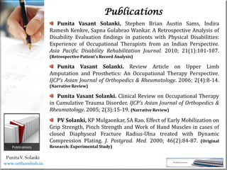 Life
Life
PunitaV. Solanki
Publications
Punita Vasant Solanki, Stephen Brian Austin Sams, Indira
Ramesh Kenkre, Sapna Gulabrao Wankar. A Retrospective Analysis of
Disability Evaluation findings in patients with Physical Disabilities:
Experience of Occupational Therapists from an Indian Perspective.
Asia Pacific Disability Rehabilitation Journal. 2010; 21(1):101-107.
(Retrospective Patient’s Record Analysis)
Punita Vasant Solanki. Review Article on Upper Limb
Amputation and Prosthetics: An Occupational Therapy Perspective.
IJCP’s Asian Journal of Orthopedics & Rheumatology. 2006; 2(4):8-14.
(Narrative Review)
Punita Vasant Solanki. Clinical Review on Occupational Therapy
in Cumulative Trauma Disorder. IJCP’s Asian Journal of Orthopedics &
Rheumatology. 2005; 2(3):15-19. (Narrative Review)
PV Solanki, KP Mulgaonkar, SA Rao. Effect of Early Mobilization on
Grip Strength, Pinch Strength and Work of Hand Muscles in cases of
closed Diaphyseal Fracture Radius-Ulna treated with Dynamic
Compression Plating. J. Postgrad. Med. 2000; 46(2):84-87. (Original
Research: Experimental Study)
www.orthorehab.in
 