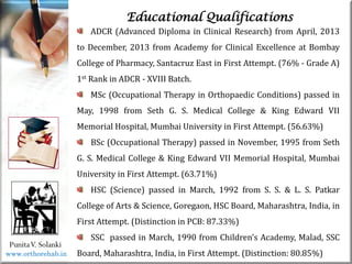 Life
Life
ADCR (Advanced Diploma in Clinical Research) from April, 2013
to December, 2013 from Academy for Clinical Excellence at Bombay
College of Pharmacy, Santacruz East in First Attempt. (76% - Grade A)
1st Rank in ADCR - XVIII Batch.
MSc (Occupational Therapy in Orthopaedic Conditions) passed in
May, 1998 from Seth G. S. Medical College & King Edward VII
Memorial Hospital, Mumbai University in First Attempt. (56.63%)
BSc (Occupational Therapy) passed in November, 1995 from Seth
G. S. Medical College & King Edward VII Memorial Hospital, Mumbai
University in First Attempt. (63.71%)
HSC (Science) passed in March, 1992 from S. S. & L. S. Patkar
College of Arts & Science, Goregaon, HSC Board, Maharashtra, India, in
First Attempt. (Distinction in PCB: 87.33%)
SSC passed in March, 1990 from Children’s Academy, Malad, SSC
Board, Maharashtra, India, in First Attempt. (Distinction: 80.85%)
PunitaV. Solanki
Educational Qualifications
www.orthorehab.in
 