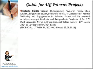Life
Life
PunitaV. Solanki
Guide for UG Interns Projects
Solanki Punita Vasant, Thekkepurayil Pavithran Princy, Shah
Keval C., Singh Vaishnavi D., Sonawane Rutuja. Y. Correlation of Mental
Wellbeing and Engagements in Hobbies, Sports and Recreational
Activities amongst Graduate and Postgraduate Students of Dr. D Y.
Patil University, Nerul: A Cross-Sectional Online Survey. 13th March
2024 to 12th September 2024 Batch.
(IEC Ref. No.: DYP/IECBH/2024/438 Dated 25.09.2024)
www.orthorehab.in
 