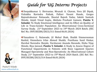 Life
Life
PunitaV. Solanki
Guide for UG Interns Projects
Deepakkumar S. Shrivastav, Mrunali A. Chavan, Vora Jill Dipak,
Vishakha Ravindra Pathak, Pallavi Vasant Hande, Gargee
Rajendrakumar Nalawade, Sheetal Rajesh Yadav, Sakshi Santosh
Shinde, Anjali Vinod Gupta, Akshata Prashant Gamare, Punita V.
Solanki: To Study Emotional Intelligence and its Effect on Quality of
Life in Trans-Gender Population: An Observational Cross-Sectional
Survey Study. 21st September 2023 to 19th March 2024 Batch. (IEC
Ref. No.: DYP/IECBH/2023/311 Dated 06.01.2024)
Vanashree C. Nalawade, Jil Mehul Shah, Shaikh Ummerooman
Rashid, Ummehera Irfan Ahmed Shaikh, Prarthana Sunil Utekar,
Harshal Narendra Shejale, Varsharani Ananda Ravande, Disha Vijay
Shinde, Riya Jaiswal, Punita V. Solanki: A Study to Assess Degree of
Functional Impairments in Patients with Knee Ligament Injuries
Managed Operatively and Non-Operatively: An Observational Cohort
Study. 21st September 2023 to 19th March 2024 Batch. (IEC Ref. No.:
DYP/IECBH/2023/314 Dated 06.01.2024)
www.orthorehab.in
 