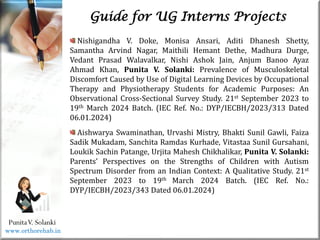 Life
Life
PunitaV. Solanki
Guide for UG Interns Projects
Nishigandha V. Doke, Monisa Ansari, Aditi Dhanesh Shetty,
Samantha Arvind Nagar, Maithili Hemant Dethe, Madhura Durge,
Vedant Prasad Walavalkar, Nishi Ashok Jain, Anjum Banoo Ayaz
Ahmad Khan, Punita V. Solanki: Prevalence of Musculoskeletal
Discomfort Caused by Use of Digital Learning Devices by Occupational
Therapy and Physiotherapy Students for Academic Purposes: An
Observational Cross-Sectional Survey Study. 21st September 2023 to
19th March 2024 Batch. (IEC Ref. No.: DYP/IECBH/2023/313 Dated
06.01.2024)
Aishwarya Swaminathan, Urvashi Mistry, Bhakti Sunil Gawli, Faiza
Sadik Mukadam, Sanchita Ramdas Kurhade, Vitastaa Sunil Gursahani,
Loukik Sachin Patange, Urjita Mahesh Chikhalikar, Punita V. Solanki:
Parents’ Perspectives on the Strengths of Children with Autism
Spectrum Disorder from an Indian Context: A Qualitative Study. 21st
September 2023 to 19th March 2024 Batch. (IEC Ref. No.:
DYP/IECBH/2023/343 Dated 06.01.2024)
www.orthorehab.in
 
