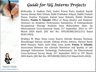 Life
Life
PunitaV. Solanki
Guide for UG Interns Projects
Shrutika A. Gadkari Patil, Yashvi Pravin Faria, Kashish Rajesh
Surana, Rutuja Nitin Chitam, Nidhi Prabhakar Arkyan, Siddhi Prakash
Pawar, Pratima Prajapati, Zainab Juzar Nalwala, Shefali Shrikant
Maydeo, Punita V. Solanki: Effect of Sleep Quality and Students’
Stressors on Academic Performance Satisfaction of Undergraduate
Occupational Therapy Students from Maharashtra State: An
Observational Cross-Sectional Study. 21st September 2023 to 19th
March 2024 Batch. (IEC Ref. No.: DYP/IECBH/2023/312 Dated
06.01.2024)
Aditya M. Waje, Siona Lenus Soares, Zohrabi Shanaya Nariman,
Eluvathingal Simona Joseph, Chheda Krisha Ashwin, Ummul Banin
Rahil Hussain, Yadav Aarti Dilip, Sonu Jacob, Punita V. Solanki:
Association Between the Lifestyle Behaviour and Quality of Life
Amongst Information Technology Professionals: An Observational
Cross-Sectional Survey Study. 21st September 2023 to 19th March
2024 Batch. (IEC Ref. No.: DYP/IECBH/2023/315 Dated 06.01.2024)
www.orthorehab.in
 