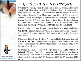 Life
Life
PunitaV. Solanki
Guide for UG Interns Projects
Punita V. Solanki, Milan Kumar Manoj Kumar, Ishika Anil Sawant,
Srujal Vivek Phansalkar, Anjali Shyambahadur Patel, Anjana Baburaj
Nair, Nasreen Bano Abdul Shakoor Shaikh, Shruti Narayan Borhade:
Correlation Between Body Mass Index and Overall Performance in
Normal Versus Overweight Children and Adolescents Studying in
Normal Schools: A Prospective Observational Cross-Sectional Survey
of Parents and Children. 21st September, 2023 to 19th March, 2024
Batch. (IEC Ref. No.: DYP/IECBH/2023/316 Dated 06.01.2024)
Neha Kelaskar, Pooja Jethani, Jyothi Sundaram, Vina Nimbolkar,
Punita V. Solanki: “Efficacy of Pilates in Improving Physical Fitness of
Occupational Therapy Students.” 24th August, 2012 to 19th February,
2013 Batch.
Chanchal Patil, Dhara Dedhia, Preetee Gokhale, Priyanka Agarwal,
Punita V. Solanki: “Effectiveness of play based therapy on play
behavior of children with Down’s Syndrome.” 12th August, 2010 to 7th
February, 2011 Batch.
Shivangi B. Dave, Seema U. Ghuge, Sudhir S. Gupta, Punita V.
Solanki: “Efficacy of modified constraint induced movement therapy
in improving the functional outcome of upper extremity in children
with spastic hemi paresis.” 9th February, 2010 to 7th August, 2010
Batch.
www.orthorehab.in
 