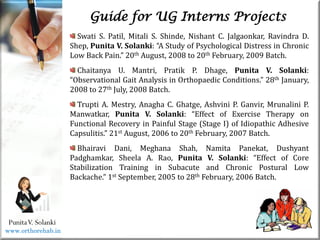 Life
Life
PunitaV. Solanki
Guide for UG Interns Projects
Swati S. Patil, Mitali S. Shinde, Nishant C. Jalgaonkar, Ravindra D.
Shep, Punita V. Solanki: “A Study of Psychological Distress in Chronic
Low Back Pain.” 20th August, 2008 to 20th February, 2009 Batch.
Chaitanya U. Mantri, Pratik P. Dhage, Punita V. Solanki:
“Observational Gait Analysis in Orthopaedic Conditions.” 28th January,
2008 to 27th July, 2008 Batch.
Trupti A. Mestry, Anagha C. Ghatge, Ashvini P. Ganvir, Mrunalini P.
Manwatkar, Punita V. Solanki: “Effect of Exercise Therapy on
Functional Recovery in Painful Stage (Stage I) of Idiopathic Adhesive
Capsulitis.” 21st August, 2006 to 20th February, 2007 Batch.
Bhairavi Dani, Meghana Shah, Namita Panekat, Dushyant
Padghamkar, Sheela A. Rao, Punita V. Solanki: “Effect of Core
Stabilization Training in Subacute and Chronic Postural Low
Backache.” 1st September, 2005 to 28th February, 2006 Batch.
www.orthorehab.in
 