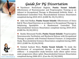 Life
Life
PunitaV. Solanki
Guide for PG Dissertation
Tejeshwari Nemichand Baghele, Punita Vasant Solanki:
Effectiveness of Neuromuscular and Proprioceptive Training as an
Adjunct to Occupational Therapy in Rheumatoid Arthritic Hand – A
Randomized Controlled Trial. Musculoskeletal Sciences Dissertation
completed during 2010-2013. (CARE No: EC/31/2011)
Aditi Anil Redkar, Punita Vasant Solanki: Effectiveness of Swiss
Ball & Thera Band Exercises as an Adjunct to Occupational Therapy in
Ankylosing Spondylitis - A Randomized Controlled Trial.
Musculoskeletal Sciences Dissertation completed during 2010-2013.
(CARE No: EC/42/2011)
Rasika Shivanand Pardhi, Punita Vasant Solanki: Proprioceptive
Neuromuscular Facilitation and Myofascial Release with Occupational
Therapy in patients with Proximal Humeral Fracture: A Comparative
Study. Musculoskeletal Sciences Dissertation completed during 2009-
2012. (CARE No: EC/06/2010)
Vaishali Sushant More, Punita Vasant Solanki: To study the
effectiveness of occupational therapy in post traumatic elbow
stiffness – A comparative study between static elbow splint versus
static progressive elbow splint. Musculoskeletal Sciences Dissertation
completed during 2008-2011. (Care No: EC/30/2009)
www.orthorehab.in
 