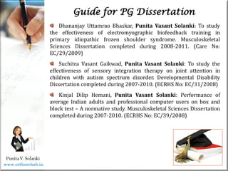 Life
Life
PunitaV. Solanki
Guide for PG Dissertation
Dhananjay Uttamrao Bhaskar, Punita Vasant Solanki: To study
the effectiveness of electromyographic biofeedback training in
primary idiopathic frozen shoulder syndrome. Musculoskeletal
Sciences Dissertation completed during 2008-2011. (Care No:
EC/29/2009)
Suchitra Vasant Gaikwad, Punita Vasant Solanki: To study the
effectiveness of sensory integration therapy on joint attention in
children with autism spectrum disorder. Developmental Disability
Dissertation completed during 2007-2010. (ECRHS No: EC/31/2008)
Kinjal Dilip Hemani, Punita Vasant Solanki: Performance of
average Indian adults and professional computer users on box and
block test – A normative study. Musculoskeletal Sciences Dissertation
completed during 2007-2010. (ECRHS No: EC/39/2008)
www.orthorehab.in
 