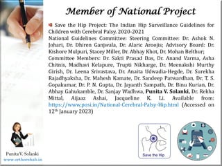 Life
Life
PunitaV. Solanki
Member of National Project
Save the Hip Project: The Indian Hip Surveillance Guidelines for
Children with Cerebral Palsy. 2020-2021
National Guidelines Committee: Steering Committee: Dr. Ashok N.
Johari, Dr. Dhiren Ganjwala, Dr. Alaric Aroojis; Advisory Board: Dr.
Kishore Mulpuri, Stacey Miller, Dr. Abhay Khot, Dr. Mohan Belthur;
Committee Members: Dr. Sakti Prasad Das, Dr. Anand Varma, Asha
Chitnis, Madhavi Kelapure, Trupti Nikharge, Dr. Meenakshi Murthy
Girish, Dr. Leena Srivastava, Dr. Anaita Udwadia-Hegde, Dr. Surekha
Rajadhyaksha, Dr. Mahesh Kamate, Dr. Sandeep Patwardhan, Dr. T. S.
Gopakumar, Dr. P. N. Gupta, Dr. Jayanth Sampath, Dr. Binu Kurian, Dr.
Abhay Gahukamble, Dr. Sanjay Wadhwa, Punita V. Solanki, Dr. Rekha
Mittal, Aijaaz Ashai, Jacqueline K. Li. Available from:
https://www.posi.in/National-Cerebral-Palsy-Hip.html (Accessed on
12th January 2023)
www.orthorehab.in
 