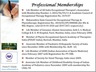 Life
Life
Life Member of All India Occupational Therapist’s Association
with Membership Number: L-2022/96/59/11 & Academic Council of
Occupational Therapy Registration No.: 019147
Maharashtra State Council for Occupational Therapy &
Physiotherapy; Registration No.: 2010/02/OT/000086 (for BSc &
MSc Degree, valid till 01/01/2020 and 20/07/2021 respectively)
Life Member of Gosumec Alumni Association, Seth G. S. Medical
College & K. E. M Hospital, Parel, Mumbai, India, since February 2006
Member of Physio-Occupational-Speech Academy of Therapists-
India (POSAT-India), Borivali, Mumbai, India
Associate Member of Paediatric Orthopaedic Society of India
since December 2006 with Membership No: ALM - 65.
Life Member of IASM (Indian Association of Sports Medicine)
since February 2007 with Registration No: PY-588.
Member of Society for Hand Therapy, India since 2009.
Associate Life Member of Childhood Disability Group of Indian
Academy of Pediatrics since November 2009 with membership No:
CDAL-94
PunitaV. Solanki
Professional Memberships
www.orthorehab.in
 