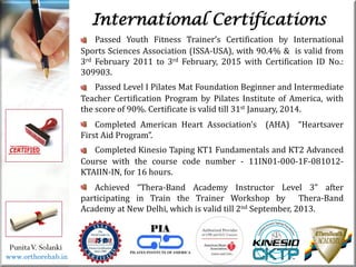 Life
Life
PunitaV. Solanki
International Certifications
Passed Youth Fitness Trainer’s Certification by International
Sports Sciences Association (ISSA-USA), with 90.4% & is valid from
3rd February 2011 to 3rd February, 2015 with Certification ID No.:
309903.
Passed Level I Pilates Mat Foundation Beginner and Intermediate
Teacher Certification Program by Pilates Institute of America, with
the score of 90%. Certificate is valid till 31st January, 2014.
Completed American Heart Association’s (AHA) “Heartsaver
First Aid Program”.
Completed Kinesio Taping KT1 Fundamentals and KT2 Advanced
Course with the course code number - 11IN01-000-1F-081012-
KTAIIN-IN, for 16 hours.
Achieved “Thera-Band Academy Instructor Level 3” after
participating in Train the Trainer Workshop by Thera-Band
Academy at New Delhi, which is valid till 2nd September, 2013.
www.orthorehab.in
 