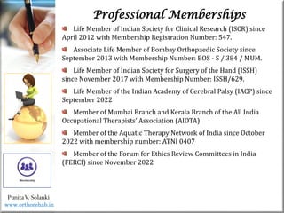 Life
Life
Life Member of Indian Society for Clinical Research (ISCR) since
April 2012 with Membership Registration Number: 547.
Associate Life Member of Bombay Orthopaedic Society since
September 2013 with Membership Number: BOS - S / 384 / MUM.
Life Member of Indian Society for Surgery of the Hand (ISSH)
since November 2017 with Membership Number: ISSH/629.
Life Member of the Indian Academy of Cerebral Palsy (IACP) since
September 2022
Member of Mumbai Branch and Kerala Branch of the All India
Occupational Therapists’ Association (AIOTA)
Member of the Aquatic Therapy Network of India since October
2022 with membership number: ATNI 0407
Member of the Forum for Ethics Review Committees in India
(FERCI) since November 2022
PunitaV. Solanki
Professional Memberships
www.orthorehab.in
 