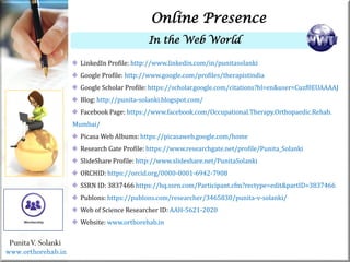 Life
Life
PunitaV. Solanki
Online Presence
In the Web World
LinkedIn Profile: http://www.linkedin.com/in/punitasolanki
Google Profile: http://www.google.com/profiles/therapistindia
Google Scholar Profile: https://scholar.google.com/citations?hl=en&user=Cuzf0EUAAAAJ
Blog: http://punita-solanki.blogspot.com/
Facebook Page: https://www.facebook.com/Occupational.Therapy.Orthopaedic.Rehab.
Mumbai/
Picasa Web Albums: https://picasaweb.google.com/home
Research Gate Profile: https://www.researchgate.net/profile/Punita_Solanki
SlideShare Profile: http://www.slideshare.net/PunitaSolanki
ORCHID: https://orcid.org/0000-0001-6942-7908
SSRN ID: 3837466 https://hq.ssrn.com/Participant.cfm?rectype=edit&partID=3837466
Publons: https://publons.com/researcher/3465830/punita-v-solanki/
Web of Science Researcher ID: AAH-5621-2020
Website: www.orthorehab.in
www.orthorehab.in
 