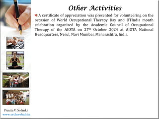 Life
Life
PunitaV. Solanki
Other Activities
A certificate of appreciation was presented for volunteering on the
occasion of World Occupational Therapy Day and OTIndia month
celebration organized by the Academic Council of Occupational
Therapy of the AIOTA on 27th October 2024 at AIOTA National
Headquarters, Nerul, Navi Mumbai, Maharashtra, India.
www.orthorehab.in
 