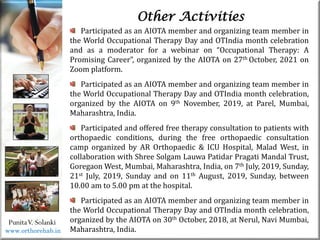 Life
Life
PunitaV. Solanki
Other Activities
Participated as an AIOTA member and organizing team member in
the World Occupational Therapy Day and OTIndia month celebration
and as a moderator for a webinar on “Occupational Therapy: A
Promising Career”, organized by the AIOTA on 27th October, 2021 on
Zoom platform.
Participated as an AIOTA member and organizing team member in
the World Occupational Therapy Day and OTIndia month celebration,
organized by the AIOTA on 9th November, 2019, at Parel, Mumbai,
Maharashtra, India.
Participated and offered free therapy consultation to patients with
orthopaedic conditions, during the free orthopaedic consultation
camp organized by AR Orthopaedic & ICU Hospital, Malad West, in
collaboration with Shree Solgam Lauwa Patidar Pragati Mandal Trust,
Goregaon West, Mumbai, Maharashtra, India, on 7th July, 2019, Sunday,
21st July, 2019, Sunday and on 11th August, 2019, Sunday, between
10.00 am to 5.00 pm at the hospital.
Participated as an AIOTA member and organizing team member in
the World Occupational Therapy Day and OTIndia month celebration,
organized by the AIOTA on 30th October, 2018, at Nerul, Navi Mumbai,
Maharashtra, India.
www.orthorehab.in
 