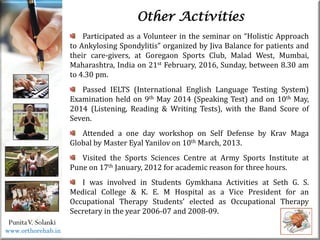 Life
Life
PunitaV. Solanki
Other Activities
Participated as a Volunteer in the seminar on “Holistic Approach
to Ankylosing Spondylitis” organized by Jiva Balance for patients and
their care-givers, at Goregaon Sports Club, Malad West, Mumbai,
Maharashtra, India on 21st February, 2016, Sunday, between 8.30 am
to 4.30 pm.
Passed IELTS (International English Language Testing System)
Examination held on 9th May 2014 (Speaking Test) and on 10th May,
2014 (Listening, Reading & Writing Tests), with the Band Score of
Seven.
Attended a one day workshop on Self Defense by Krav Maga
Global by Master Eyal Yanilov on 10th March, 2013.
Visited the Sports Sciences Centre at Army Sports Institute at
Pune on 17th January, 2012 for academic reason for three hours.
I was involved in Students Gymkhana Activities at Seth G. S.
Medical College & K. E. M Hospital as a Vice President for an
Occupational Therapy Students’ elected as Occupational Therapy
Secretary in the year 2006-07 and 2008-09.
www.orthorehab.in
 