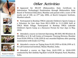 Life
Life
PunitaV. Solanki
Other Activities
Appeared for MS-CIT (Maharashtra State Certificate in
Information Technology) Examination through Maharashtra State
Board of Technical Education, Mumbai and passed with a score of 90
marks out of 100, on 27th July, 2006, at Keerti Computer Institute,
Mumbai suburb.
Participated in Bombay YMCA Lakeside Children’s Sports Camp as
a Volunteer for four days from 08.11.2004 to 11.11.2004 held at
YMCA Nilshi Village. Participated in Bombay YMCA Lakeside
Children’s Sports Camp as a Resource Person for four days in May,
2010.
Attended a course on Internet Operating, MS-DOS, MS-Windows &
MS-Office in S. M. Lall Centre of Computer Training Division, Mumbai
from 03.04.1999 to 11.06.1999 & was awarded Diploma after passing
examination with Grade A (77%).
Attended a course on Typing from 01.02.1999 to 03.06.1999 at S.
M. Lall Commercial Institute, Malad, Mumbai, India.
Attended a course on Yoga from 16.01.1999 to 10.04.1999
conducted by Shri Ambika Yog Kutir in K.E.M. Hospital, Parel, Mumbai,
India.
www.orthorehab.in
 