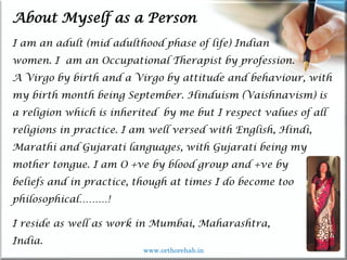 Life
Life
About Myself as a Person
I am an adult (mid adulthood phase of life) Indian
women. I am an Occupational Therapist by profession.
A Virgo by birth and a Virgo by attitude and behaviour, with
my birth month being September. Hinduism (Vaishnavism) is
a religion which is inherited by me but I respect values of all
religions in practice. I am well versed with English, Hindi,
Marathi and Gujarati languages, with Gujarati being my
mother tongue. I am O +ve by blood group and +ve by
beliefs and in practice, though at times I do become too
philosophical………!
I reside as well as work in Mumbai, Maharashtra,
India.
www.orthorehab.in
 