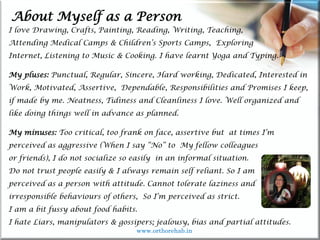 Life
Life
About Myself as a Person
I love Drawing, Crafts, Painting, Reading, Writing, Teaching,
Attending Medical Camps & Children’s Sports Camps, Exploring
Internet, Listening to Music & Cooking. I have learnt Yoga and Typing.
My pluses: Punctual, Regular, Sincere, Hard working, Dedicated, Interested in
Work, Motivated, Assertive, Dependable, Responsibilities and Promises I keep,
if made by me. Neatness, Tidiness and Cleanliness I love. Well organized and
like doing things well in advance as planned.
My minuses: Too critical, too frank on face, assertive but at times I’m
perceived as aggressive (When I say “No” to My fellow colleagues
or friends), I do not socialize so easily in an informal situation.
Do not trust people easily & I always remain self reliant. So I am
perceived as a person with attitude. Cannot tolerate laziness and
irresponsible behaviours of others, So I’m perceived as strict.
I am a bit fussy about food habits.
I hate Liars, manipulators & gossipers; jealousy, bias and partial attitudes.
www.orthorehab.in
 